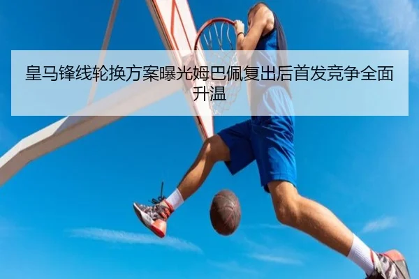 皇马锋线轮换方案曝光姆巴佩复出后首发竞争全面升温